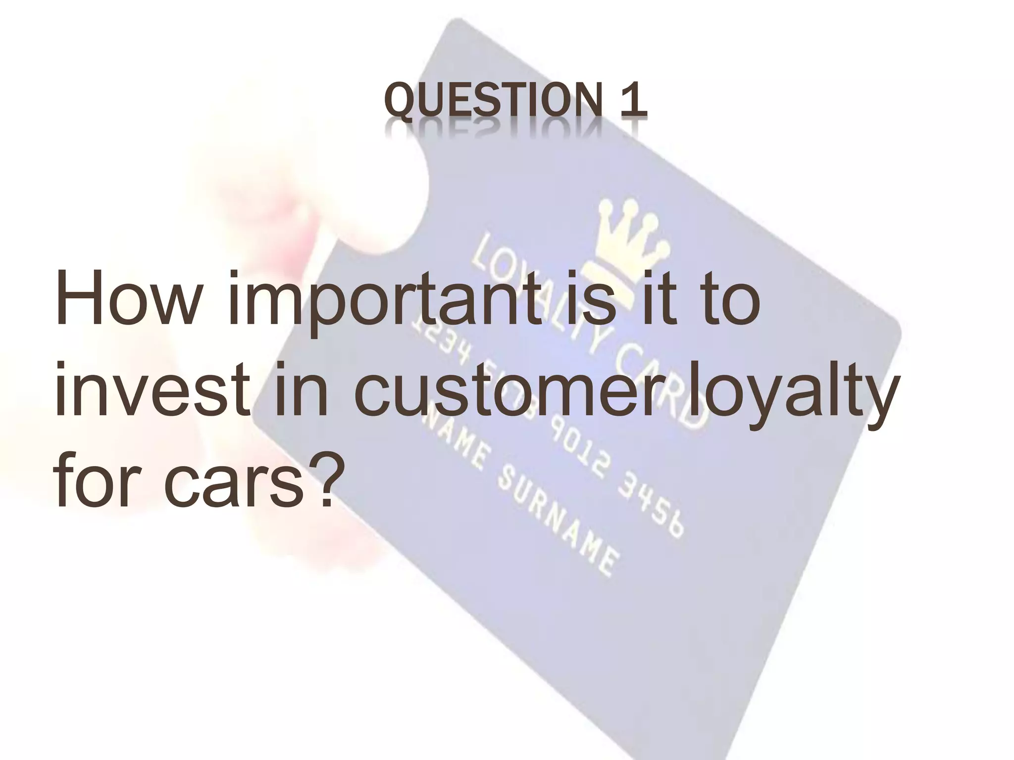 QUESTION 1
How important is it to
invest in customer loyalty
for cars?