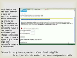 Ya el sistema nos
va a pedir cambiar
la clave por
seguridad entonces
donde nos dice el
nip anterior es
d/m/a, en el nuevo
nip va a colocar una
contraseña nueva la
cual usted se
acuerde muy bien ,
y luego en reingrese
nip nuevo lo vuele a
repetir lo que usted
eligió como
contraseña nueva, y
le da en acceso.

Tomado de: -http://www.youtube.com/watch?v=s3cpMqq7dRc
              http://gbasicadelainformaci.wix.com/institucionalgenesis#!actividad
 