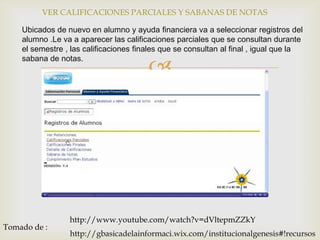 VER CALIFICACIONES PARCIALES Y SABANAS DE NOTAS

    Ubicados de nuevo en alumno y ayuda financiera va a seleccionar registros del
    alumno .Le va a aparecer las calificaciones parciales que se consultan durante
    el semestre , las calificaciones finales que se consultan al final , igual que la

                                        
    sabana de notas.




                 http://www.youtube.com/watch?v=dVltepmZZkY
Tomado de :
                 http://gbasicadelainformaci.wix.com/institucionalgenesis#!recursos
 