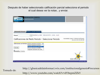 Después de haber seleccionado calificación parcial selecciona el periodo
                   el cual desea ver la notas , y enviar.



                                     




                http://gbasicadelainformaci.wix.com/institucionalgenesis#!recursos
Tomado de:
                http://www.youtube.com/watch?v=dVltepmZZkY
 
