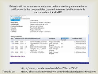 Estando alli me va a mostrar cada una de las materias y me va a dar la
      calificación de los dos parciales ,para mirarlo mas detalladamente le
                             vamos a dar click al NRC


                                     




               http://www.youtube.com/watch?v=dVltepmZZkY
Tomado de:     http://gbasicadelainformaci.wix.com/institucionalgenesis#!recursos
 