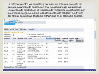 La diferencia entre los parciales y sabanas de notas es que esta me
muestra solamente la calificación final de cada una de las materias.
Los puntos de calidad son el resultado de multiplicar la calificación por
los créditos. luego se suman todos los puntos de calidad y se dividen
por el total de créditos dándome el PGA que es el promedio general.
 