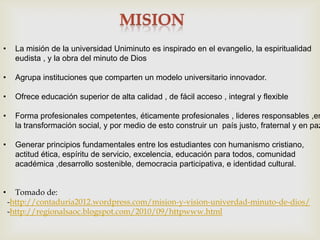 •     La misión de la universidad Uniminuto es inspirado en el evangelio, la espiritualidad
      eudista , y la obra del minuto de Dios

•     Agrupa instituciones que comparten un modelo universitario innovador.

•     Ofrece educación superior de alta calidad , de fácil acceso , integral y flexible

•     Forma profesionales competentes, éticamente profesionales , lideres responsables ,en
      la transformación social, y por medio de esto construir un país justo, fraternal y en paz

•     Generar principios fundamentales entre los estudiantes con humanismo cristiano,
      actitud ética, espíritu de servicio, excelencia, educación para todos, comunidad
      académica ,desarrollo sostenible, democracia participativa, e identidad cultural.


•     Tomado de:
    -http://contaduria2012.wordpress.com/mision-y-vision-univerdad-minuto-de-dios/
    -http://regionalsaoc.blogspot.com/2010/09/httpwww.html
 