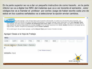 En la parte superior se va a dar un pequeño instructivo de como hacerlo , en la parte
inferior se va a digitar los NRC del materias que va a ver durante el semestre , estor
códigos los va a mandar el profesor por correo ;luego de haber escrito cada uno de
estos en los cuadros señalados va a seleccionar la opción enviar cambios.
 