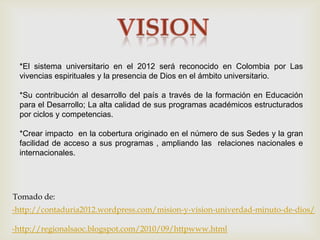*El sistema universitario en el 2012 será reconocido en Colombia por Las
 vivencias espirituales y la presencia de Dios en el ámbito universitario.

 *Su contribución al desarrollo del país a través de la formación en Educación
 para el Desarrollo; La alta calidad de sus programas académicos estructurados
 por ciclos y competencias.

 *Crear impacto en la cobertura originado en el número de sus Sedes y la gran
 facilidad de acceso a sus programas , ampliando las relaciones nacionales e
 internacionales.




Tomado de:
-http://contaduria2012.wordpress.com/mision-y-vision-univerdad-minuto-de-dios/

-http://regionalsaoc.blogspot.com/2010/09/httpwww.html
 