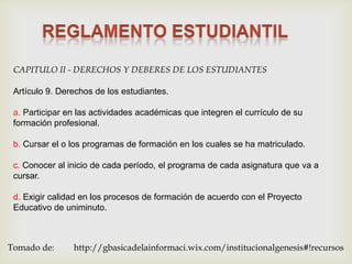 CAPITULO II - DERECHOS Y DEBERES DE LOS ESTUDIANTES

 Artículo 9. Derechos de los estudiantes.

 a. Participar en las actividades académicas que integren el currículo de su
 formación profesional.

 b. Cursar el o los programas de formación en los cuales se ha matriculado.

 c. Conocer al inicio de cada período, el programa de cada asignatura que va a
 cursar.

 d. Exigir calidad en los procesos de formación de acuerdo con el Proyecto
 Educativo de uniminuto.



Tomado de:      http://gbasicadelainformaci.wix.com/institucionalgenesis#!recursos
 