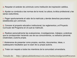 a. Respetar el carácter de uniminuto como Institución de inspiración católica.

b. Ajustar su conducta a las normas de la moral, la cultura, la ética profesional y las
sanas costumbres.

c. Pagar oportunamente el valor de la matrícula y demás derechos pecuniarios
establecidos por uniminuto.

d. Conocer el proyecto educativo institucional, los reglamentos y el Proyecto
Curricular del Programa en el cual se matriculó.

e. Realizar personalmente las evaluaciones, investigaciones, trabajos y prácticas
que le correspondan haciendo uso de sus conocimientos, su esfuerzo personal,
creatividad y autoría propia.

f .Abstenerse de presentar como propios, escritos, documentos, ideas, o
cualesquiera resultados que no sean de su propia autoría.

g. Tratar con respeto a todos los miembros de la comunidad universitaria.


Tomado de:      http://gbasicadelainformaci.wix.com/institucionalgenesis#!recursos
 
