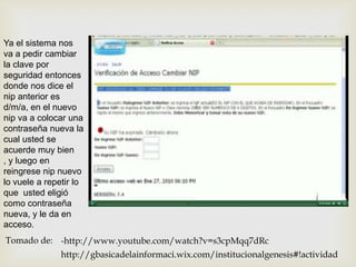 Ya el sistema nos
va a pedir cambiar
la clave por
seguridad entonces
donde nos dice el
nip anterior es
d/m/a, en el nuevo
nip va a colocar una
contraseña nueva la
cual usted se
acuerde muy bien
, y luego en
reingrese nip nuevo
lo vuele a repetir lo
que usted eligió
como contraseña
nueva, y le da en
acceso.
Tomado de: -http://www.youtube.com/watch?v=s3cpMqq7dRc
               http://gbasicadelainformaci.wix.com/institucionalgenesis#!actividad
 