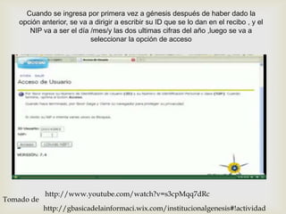 Cuando se ingresa por primera vez a génesis después de haber dado la
    opción anterior, se va a dirigir a escribir su ID que se lo dan en el recibo , y el
       NIP va a ser el día /mes/y las dos ultimas cifras del año ,luego se va a
                           seleccionar la opción de acceso


                                          




            http://www.youtube.com/watch?v=s3cpMqq7dRc
Tomado de
            http://gbasicadelainformaci.wix.com/institucionalgenesis#!actividad
 