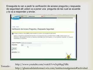 Enseguida le van a pedir la verificación de acceso pregunta y respuesta
    de seguridad allí usted va a poner una pregunta de las cual se acuerde
    y la va a responder y enviar.




            http://www.youtube.com/watch?v=s3cpMqq7dRc
Tomado :
            http://gbasicadelainformaci.wix.com/institucionalgenesis#!actividad
 