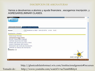 INSCRIPCION DE ASIGNATURAS

    Vamos a devolvernos a alumno y ayuda financiera , escogemos inscripción, y
    AGREGAR/ELIMINAR CLASES.




               http://gbasicadelainformaci.wix.com/institucionalgenesis#!recursos
Tomado de :    http://www.youtube.com/watch?v=ac7nm6MK6y4
 