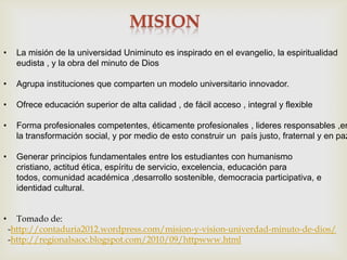•     La misión de la universidad Uniminuto es inspirado en el evangelio, la espiritualidad
      eudista , y la obra del minuto de Dios

•     Agrupa instituciones que comparten un modelo universitario innovador.

•     Ofrece educación superior de alta calidad , de fácil acceso , integral y flexible

•     Forma profesionales competentes, éticamente profesionales , lideres responsables ,en
      la transformación social, y por medio de esto construir un país justo, fraternal y en paz

•     Generar principios fundamentales entre los estudiantes con humanismo
      cristiano, actitud ética, espíritu de servicio, excelencia, educación para
      todos, comunidad académica ,desarrollo sostenible, democracia participativa, e
      identidad cultural.


•     Tomado de:
    -http://contaduria2012.wordpress.com/mision-y-vision-univerdad-minuto-de-dios/
    -http://regionalsaoc.blogspot.com/2010/09/httpwww.html
 