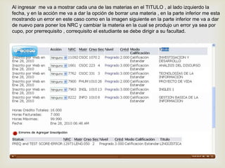 Al ingresar me va a mostrar cada una de las materias en el TITULO , al lado izquierdo la
fecha, y en la acción me va a dar la opción de borrar una materia , en la parte inferior me esta
mostrando un error en este caso como en la imagen siguiente en la parte inferior me va a dar
de nuevo para poner los NRC y cambiar la materia en la cual se produjo un error ya sea por
cupo, por prerrequisito , correquisito el estudiante se debe dirigir a su facultad.
 