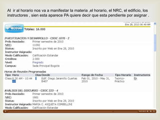 Al ir al horario nos va a manifestar la materia ,el horario, el NRC, el edificio, los
instructores , sien esta aparece PA quiere decir que esta pendiente por asignar .
 