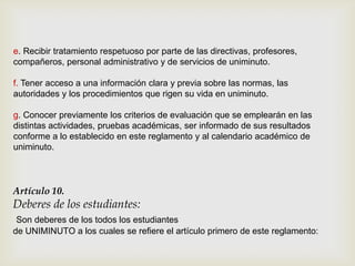 e. Recibir tratamiento respetuoso por parte de las directivas, profesores,
compañeros, personal administrativo y de servicios de uniminuto.

f. Tener acceso a una información clara y previa sobre las normas, las
autoridades y los procedimientos que rigen su vida en uniminuto.

g. Conocer previamente los criterios de evaluación que se emplearán en las
distintas actividades, pruebas académicas, ser informado de sus resultados
conforme a lo establecido en este reglamento y al calendario académico de
uniminuto.



Artículo 10.
Deberes de los estudiantes:
 Son deberes de los todos los estudiantes
de UNIMINUTO a los cuales se refiere el artículo primero de este reglamento:
 
