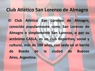 Club Atlético San Lorenzo de Almagro
El Club Atlético San Lorenzo de Almagro,
conocido popularmente como San Lorenzo de
Almagro o simplemente San Lorenzo, o por su
acrónimo CASLA, es un club deportivo, social y
cultural, más de 100 años, con sede en el barrio
de Boedo de la ciudad de Buenos
Aires, Argentina.
 