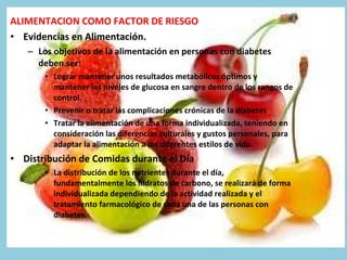 ALIMENTACION COMO FACTOR DE RIESGO Evidencias en Alimentación. Los objetivos de la alimentación en personas con diabetes deben ser: Lograr mantener unos resultados metabólicos óptimos y mantener los niveles de glucosa en sangre dentro de los rangos de control. Prevenir o tratar las complicaciones crónicas de la diabetes Tratar la alimentación de una forma individualizada, teniendo en consideración las diferencias culturales y gustos personales, para adaptar la alimentación a los diferentes estilos de vida. Distribución de Comidas durante el Día La distribución de los nutrientes durante el día, fundamentalmente los hidratos de carbono, se realizará de forma individualizada dependiendo de la actividad realizada y el tratamiento farmacológico de cada una de las personas con diabetes. 