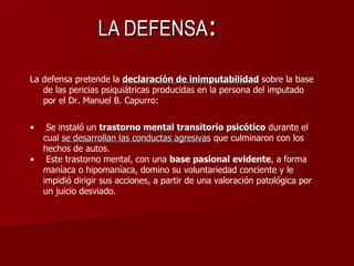 LA DEFENSA : <ul><li>La defensa pretende la  declaración de inimputabilidad  sobre la base de las pericias psiquiátricas p...