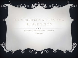 UNIVERSIDAD AUTÓNOMA
     DE ASUNCIÓN
    Examen Final de Introducción a las TIC – Otoño/2012
                       Cindy Castro
 
