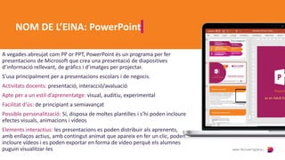 NOM DE L’EINA: PowerPoint
A vegades abreujat com PP or PPT, PowerPoint és un programa per fer
presentacions de Microsoft que crea una presentació de diapositives
d’informació rellevant, de gràfics i d’imatges per projectar.
S’usa principalment per a presentacions escolars i de negocis.
Activitats docents: presentació, interacció/avaluació
Apte per a un estil d’aprenentatge: visual, auditiu, experimental
Facilitat d’ús: de principiant a semiavançat
Possible personalització: Sí, disposa de moltes plantilles i s’hi poden incloure
efectes visuals, animacions i vídeos
Elements interactius: les presentacions es poden distribuir als aprenents,
amb enllaços actius, amb contingut animat que apareix en fer un clic, poden
incloure vídeos i es poden exportar en forma de vídeo perquè els alumnes
puguin visualitzar-les
 