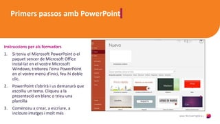 Primers passos amb PowerPoint
Instruccions per als formadors
1. Si teniu el Microsoft PowerPoint o el
paquet sencer de Microsoft Office
instal·lat en el vostre Microsoft
Windows, trobareu l’eina PowerPoint
en el vostre menú d’inici, feu-hi doble
clic.
2. PowerPoint s’obrirà i us demanarà que
escolliu un tema. Cliqueu a la
presentació en blanc o trieu una
plantilla
3. Comenceu a crear, a escriure, a
incloure imatges i molt més
 