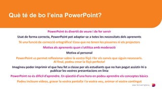 Què té de bo l’eina PowerPoint?
PowerPoint és divertit de veure i de fer servir
Usat de forma correcta, PowerPoint pot adaptar-se a totes les necessitats dels aprenents
Té una funció de correcció ortogràfica! Cosa que no tenen les pissarres ni els projectors
Motiva als aprenents quan s’utilitza amb moderació
Motiva al personal
PowerPoint us permet reflexionar sobre la vostra lliçó i fer els canvis que siguin necessaris.
Al final, podeu crear la lliçó perfecta!
Imagineu poder imprimir el que heu fet a classe per als estudiants que no han pogut assistir-hi o
publicar les vostres presentacions en línia
PowerPoint no és difícil d’aprendre. En qüestió d’una hora en podeu aprendre els conceptes bàsics
Podeu incloure vídeos, gravar la vostra pantalla i la vostra veu, animar el vostre contingut
 
