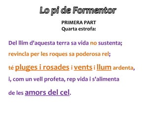 PRIMERA PART
                     Quarta estrofa:

Del llim d'aquesta terra sa vida no sustenta;
revincla per les roques sa poderosa rel;

té pluges i rosades i vents i llum ardenta,
i, com un vell profeta, rep vida i s'alimenta

de les amors del cel.
 