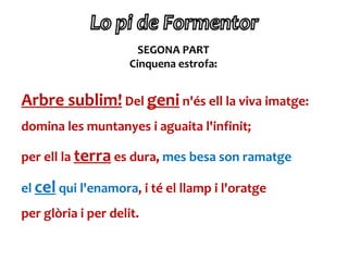 SEGONA PART
                     Cinquena estrofa:


Arbre sublim! Del geni n'és ell la viva imatge:
domina les muntanyes i aguaita l'infinit;

per ell la terra es dura, mes besa son ramatge

el cel qui l'enamora, i té el llamp i l'oratge
per glòria i per delit.
 