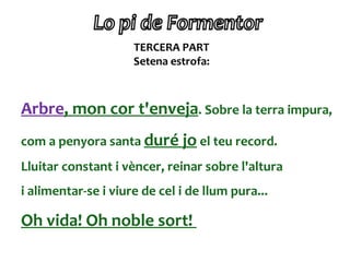 TERCERA PART
                     Setena estrofa:



Arbre, mon cor t'enveja. Sobre la terra impura,
com a penyora santa duré jo el teu record.
Lluitar constant i vèncer, reinar sobre l'altura
i alimentar-se i viure de cel i de llum pura...

Oh vida! Oh noble sort!
 