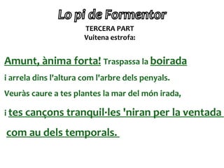 TERCERA PART
                       Vuitena estrofa:


Amunt, ànima forta! Traspassa la boirada
i arrela dins l'altura com l'arbre dels penyals.
Veuràs caure a tes plantes la mar del món irada,

i tes cançons tranquil·les 'niran per la ventada

com au dels temporals.
 