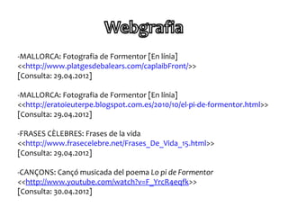 -MALLORCA: Fotografia de Formentor [En línia]
<<http://www.platgesdebalears.com/caplaibFront/>>
[Consulta: 29.04.2012]

-MALLORCA: Fotografia de Formentor [En línia]
<<http://eratoieuterpe.blogspot.com.es/2010/10/el-pi-de-formentor.html>>
[Consulta: 29.04.2012]

-FRASES CÈLEBRES: Frases de la vida
<<http://www.frasecelebre.net/Frases_De_Vida_15.html>>
[Consulta: 29.04.2012]

-CANÇONS: Cançó musicada del poema Lo pi de Formentor
<<http://www.youtube.com/watch?v=F_YrcR4eqfk>>
[Consulta: 30.04.2012]
 