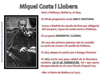 -Neix a Pollença, Mallorca, el 1854.

                                                    -És fill de propietaris rurals MOLT CRISTIANS.
(Font: http://www.escriptors.cat/ autors/costam/)




                                                    - Cursa a Madrid els estudis de Dret per obligació
                                                      del seu pare, i quan els acaba torna a Pollença.

                                                    -És un poeta ROMÀNTIC i CLÀSSIC.

                                                    -Els seus dos primers poemes són en castellà:
                                                    La noche de verano i Al castillo de Pollensa.

                                                    -El 1873 adopta el català com a llengua literària.

                                                    -El 1875 escriu una peça cabdal de la literatura
                                                    catalana, LO PI DE FORMENTOR, tot i que passa
                                                    desapercebuda en els Jocs Florals d’aquell any.

                                                    - Mor a Palma de Mallorca el 1922.
 