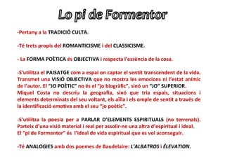 -Pertany a la TRADICIÓ CULTA.

-Té trets propis del ROMANTICISME i del CLASSICISME.

- La FORMA POÈTICA és OBJECTIVA i respecta l’essència de la cosa.

-S’utilitza el PAISATGE com a espai on captar el sentit transcendent de la vida.
Transmet una VISIÓ OBJECTIVA que no mostra les emocions ni l’estat anímic
de l’autor. El “JO POÈTIC” no és el “jo biogràfic”, sinó un “JO” SUPERIOR.
Miquel Costa no descriu la geografia, sinó que tria espais, situacions i
elements determinats del seu voltant, els aïlla i els omple de sentit a través de
la identificació emotiva amb el seu “jo poètic”.

-S’utilitza la poesia per a PARLAR D’ELEMENTS ESPIRITUALS (no terrenals).
Parteix d’una visió material i real per assolir-ne una altra d’espiritual i ideal.
El “pi de Formentor” és l’ideal de vida espiritual que es vol aconseguir.

-Té ANALOGIES amb dos poemes de Baudelaire: L’ALBATROS i ÉLEVATION.
 