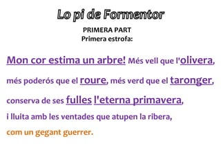 PRIMERA PART
                     Primera estrofa:


Mon cor estima un arbre! Més vell que l'olivera,
més poderós que el roure, més verd que el taronger,

conserva de ses fulles l'eterna primavera,
i lluita amb les ventades que atupen la ribera,
com un gegant guerrer.
 