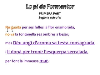 PRIMERA PART
                    Segona estrofa:

No guaita per ses fulles la flor enamorada,
no va la fontanella ses ombres a besar;

mes Déu ungí d'aroma sa testa consagrada

i li donà per trone l'esquerpa serralada,

per font la immensa mar.
 