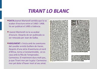 TIRANT LO BLANC
DATA:Joanot   Martorell sembla que la va
 acabar d'escriure entre el 1460 i 1468.
 Va ser publicat el 1490 a València.

 Joanot Martorell no la va acabar
 d'esciure. Després de ser publicada va
 ser retocada per Joan de Galba.

ARGUMENT:     s'inicia amb les aventures
 del cavaller ermità Guillem de Varoic.
 Després d'una sèrie d'aventures al nord
 d'Àfrica, torna a Constantinoble, on es
 casa amb la filla de l'emperador,
 Carmesina. El matrimoni dura molt poc,
 ja que Tirant mor per la grip i Carmesina
 mor pel dolor d'haver mort el seu amat.
 