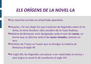 ELS ORÍGENS DE LA NOVEL·LA
Les   novel·les escrites en octosíl·labs aparellats.

Després, s'hi van afegir les que tracteven de llegendes sobre el rei
  Artús, la reina Ginebra i dels cavallers de la Taula Rodona.
Matèria de Bretanya: eren designades amb el nom de novas, un
  terme que va alternar amb el de noves rimades, notícies en
  vers.
Chrétien de Troyes es l'autor que va divulgar la matèria de
  Bretanya al segle XII

Al segle XIII, les llegendes van passar a ser redactades en prosa, i
   aixó origna la novel·la de cavalleries al segle XIV.
 