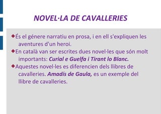 NOVEL·LA DE CAVALLERIES

És  el génere narratiu en prosa, i en ell s'expliquen les
  aventures d'un heroi.
En català van ser escrites dues novel·les que són molt
  importants: Curial e Guelfa i Tirant lo Blanc.
Aquestes novel·les es diferencien dels llibres de
  cavalleries. Amadís de Gaula, es un exemple del
  llibre de cavalleries.
 