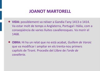 JOANOT MARTORELL

   VIDA: possiblement va néixer a Gandia l'any 1413 o 1414.
    Va estar molt de temps a Anglaterra, Portugal i Itàlia, com a
    conseqüència de varies lluites cavalleresques. Va morir el
    1468.

   OBRA: Hi ha un relat que no está acabat, Guillem de Varoic
    que va modificar i ampliar en els trenta-nou primers
    capítols de Tirant. Procedix del Llibre de l'orde de
    cavalleria.
 
