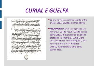 CURIAL E GÜELFA
       És una novel·la anònima escrita entre
        1435 i 1462. Dividida en tres llibres.

       ARGUMENT: Curial és un jove sense
        fortuna, i Güelfa l'acull. Güelfa es una
        dama vídua, més gran que ell. Ella el
        protegeix i s'enamora. Curial viurà
        unes aventures cavalleresques i, tot i
        haver promès amor i fidelitat a
        Güelfa, es relacionarà amb dues
        dames més.
 