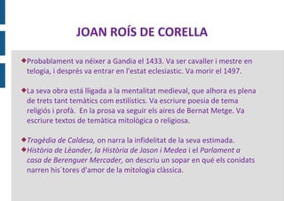 JOAN ROÍS DE CORELLA
Probablament    va néixer a Gandia el 1433. Va ser cavaller i mestre en
 telogia, i després va entrar en l'estat eclesiastic. Va morir el 1497.

La seva obra está lligada a la mentalitat medieval, que alhora es plena
 de trets tant temàtics com estilístics. Va escriure poesia de tema
 religiós i profà. En la prosa va seguir els aires de Bernat Metge. Va
 escriure textos de temàtica mitològica o religiosa.

Tragèdia  de Caldesa, on narra la infidelitat de la seva estimada.
Història de Lèander, la Història de Jason i Medea i el Parlament a
 casa de Berenguer Mercader, on descriu un sopar en qué els conidats
 narren his`tores d'amor de la mitologia clàssica.
 