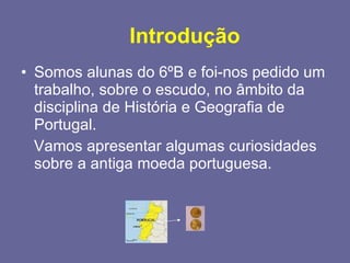 Introdução Somos alunas do 6ºB e foi-nos pedido um trabalho, sobre o escudo, no âmbito da disciplina de História e Geografia de Portugal.  Vamos apresentar algumas curiosidades sobre a antiga moeda portuguesa.  