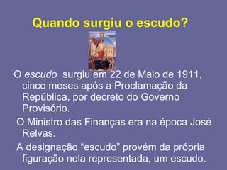 Quando surgiu o escudo?   O  escudo   surgiu em 22 de Maio de 1911, cinco meses após a Proclamação da República, por decreto do Governo Provisório.  O Ministro das Finanças era na época José Relvas. A designação “escudo” provém da própria figuração nela representada, um escudo. 