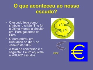 O que aconteceu ao nosso escudo? O escudo teve como  símbolo  o cifrão ($) e foi a última moeda a circular em  Portugal antes do Euro.  O euro entrou em circulação no dia 1 de Janeiro de 2002.  A taxa de conversão é a seguinte: 1 euro equivale a 200,482 escudos. 2002 