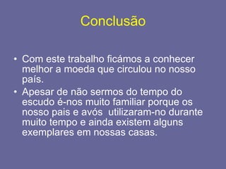 Conclusão Com este trabalho ficámos a conhecer melhor a moeda que circulou no nosso país.  Apesar de não sermos do tempo do escudo é-nos muito familiar porque os nosso pais e avós  utilizaram-no durante muito tempo e ainda existem alguns exemplares em nossas casas. 