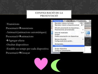 -Transicions
Presentaciótransicions
-Animació(animacions automàtiques)
Presentacióanimacions
Agregar efecte
-Ocultar diapositives
-Establir un temps per cada diapositiva
PresentacióEnsayar
CONFIGURACIÓ DE LA
PRESENTACIÓ
 