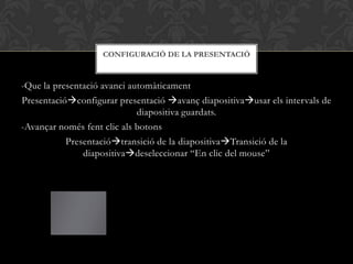 -Que la presentació avanci automàticament
Presentacióconfigurar presentació avanç diapositivausar els intervals de
diapositiva guardats.
-Avançar només fent clic als botons
Presentaciótransició de la diapositivaTransició de la
diapositivadeseleccionar “En clic del mouse”
CONFIGURACIÓ DE LA PRESENTACIÓ
 
