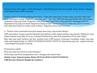 Otomatis bonus anda stagnan. Untuk perhitungan reward dihitung dari titik/omset/jumlah kanan dan kiri, sehingga
susah dicapai hanya sedikit orang saja
Adapun system di network marketing/networking . Tanpa anda sadari hanya tercipta untuk yang aktif. Yakni anda
yang membangun jaringan. Bagaimana yang tidak aktif ? Yup, pasti tidak akan ada omset berarti anda tidak dibayar
.bagaimana orang yang sibuk ? Bagaiman orang yang kaya? Bagaimana orang yang kelas menengah kebawah?
Bagaimana orang yang usia lanjut? Bagaimana dengan pelajar? Apa lagi bagaimana orang yang trauma network?
Jelas tidak akan tembus ke mereka, berarti terbatas . Bagaimana bisnis anda bisa besar?
 Pebisnis online menemukan keasyikan dengan dunia maya yang mereka lakukan.
CBR menawarkan konsep yang bisa dikerjakan para pebisnis online dengan fasilitas yang menarik. Mudah dan cepat
dengan tampilan yang tidak itu-itu aja. Kecepatan fasilitas bisnis anda akan memperbesar bisnis anda. Right?
Bagi anda yang ingin berbisnis dan baru memulai bisnis CBR business Community merupakan wadah yang tepat
untuk anda banyak belajar di CYBER ENTERPRENEURSHIP INSTITUTE. Bekembang maju dan sejahtera bersama
–sama denganTraining dan Coaching
Pertanyaannya adalah …
Bisnis apa yang bisa masuk di semua kalangan ?
Aktif maupun pasif bisa menghasilkan omset, sehingga anda tetap di bayar
Mudah, Cepat, Tanpa berjualan, Bukan MLM dan BUKAN KONVENSIONAL
CBR Bersama Indonesia Bangkit dan Sejahtera

 