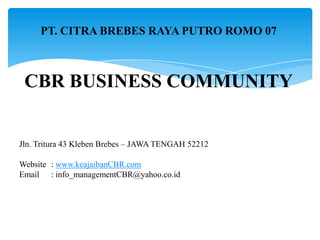 PT. CITRA BREBES RAYA PUTRO ROMO 07

CBR BUSINESS COMMUNITY

Jln. Tritura 43 Kleben Brebes – JAWA TENGAH 52212
Website : www.keajaibanCBR.com
Email : info_managementCBR@yahoo.co.id

 