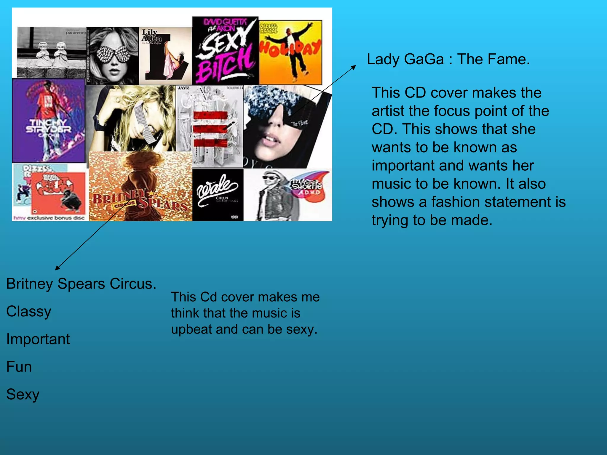 Britney Spears Circus. Classy Important Fun Sexy This Cd cover makes me think that the music is upbeat and can be sexy. Lady GaGa : The Fame. This CD cover makes the artist the focus point of the CD. This shows that she wants to be known as important and wants her music to be known. It also shows a fashion statement is trying to be made.